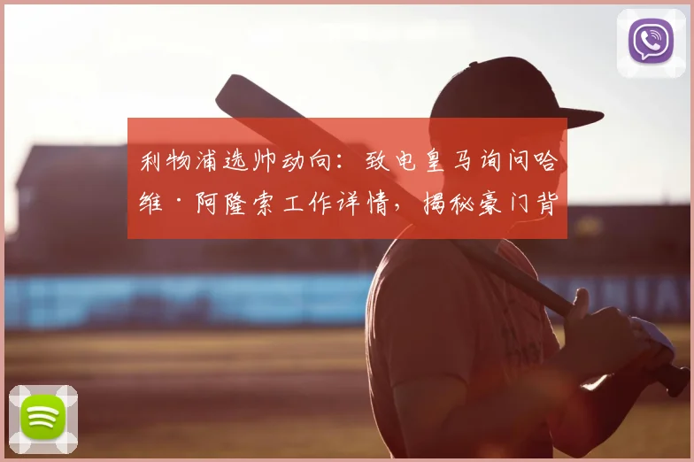 利物浦选帅动向：致电皇马询问哈维·阿隆索工作详情，揭秘豪门背景调查关键步骤