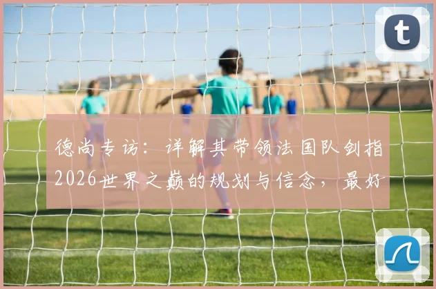 德尚专访:详解其带领法国队剑指2026世界之巅的规划与信念,最好的永远在未来