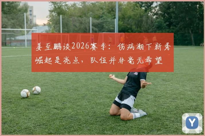 姜至鹏谈2026赛季：伤病潮下新秀崛起是亮点，队伍并非毫无希望