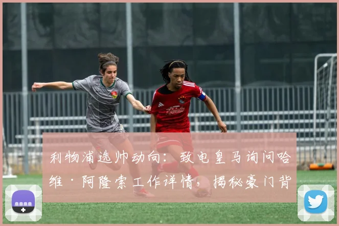 利物浦选帅动向:致电皇马询问哈维·阿隆索工作详情,揭秘豪门背景调查关键步骤
