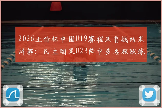 2026土伦杯中国U19赛程及首战结果详解：民主刚果U23阵中多名旅欧球员需警惕