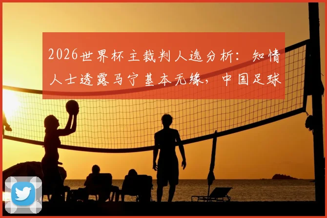 2026世界杯主裁判人选分析：知情人士透露马宁基本无缘，中国足球裁判机遇与挑战并存