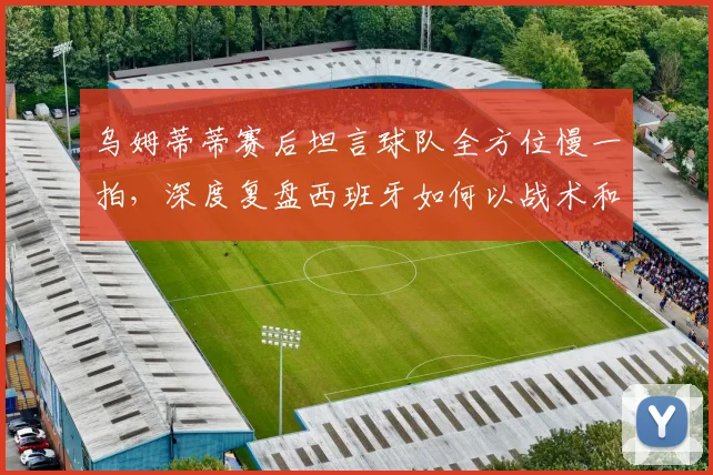 乌姆蒂蒂赛后坦言球队全方位慢一拍,深度复盘西班牙如何以战术和节奏完胜对手(2026观点解析)